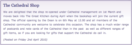 The Cathedral Shop:  We are delighted that the shop re-opened under Cathedral management on 1st March and moves back into The Great Kitchen during April when the bookshop will join the current gift shop. The official opening by the Dean is on 6th May at 12.00 and all members of the Cathedral community are welcome to celebrate this occasion. The shop has a much wider range of postcards and note cards of the Cathedral than in the past as well as different ranges of gift items, so if you are looking for gifts that support the Cathedral do call in.  (Posted on Friday 2nd April 2010)